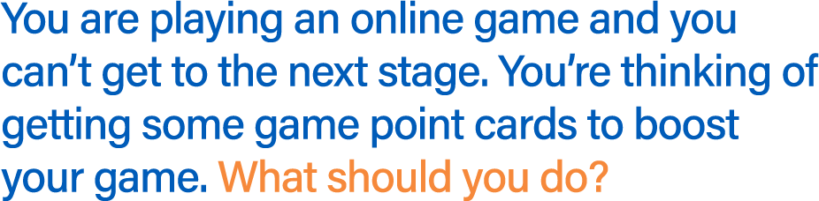 You are playing an online game and you can't get to the next stage. You're thinking of getting some game point cards to boost your game. What should you do?